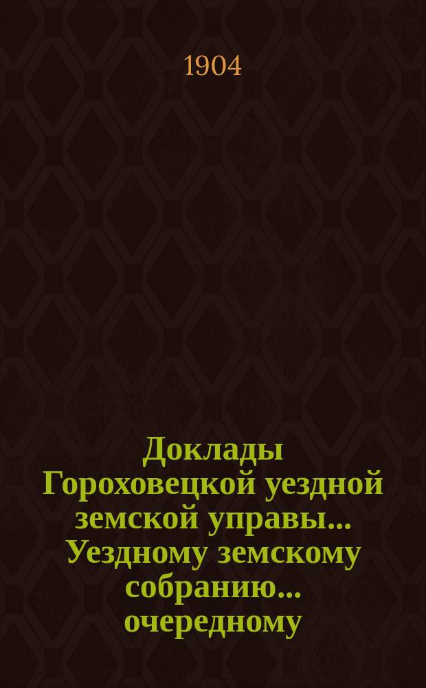 Доклады Гороховецкой уездной земской управы... Уездному земскому собранию... очередному... 1904 года