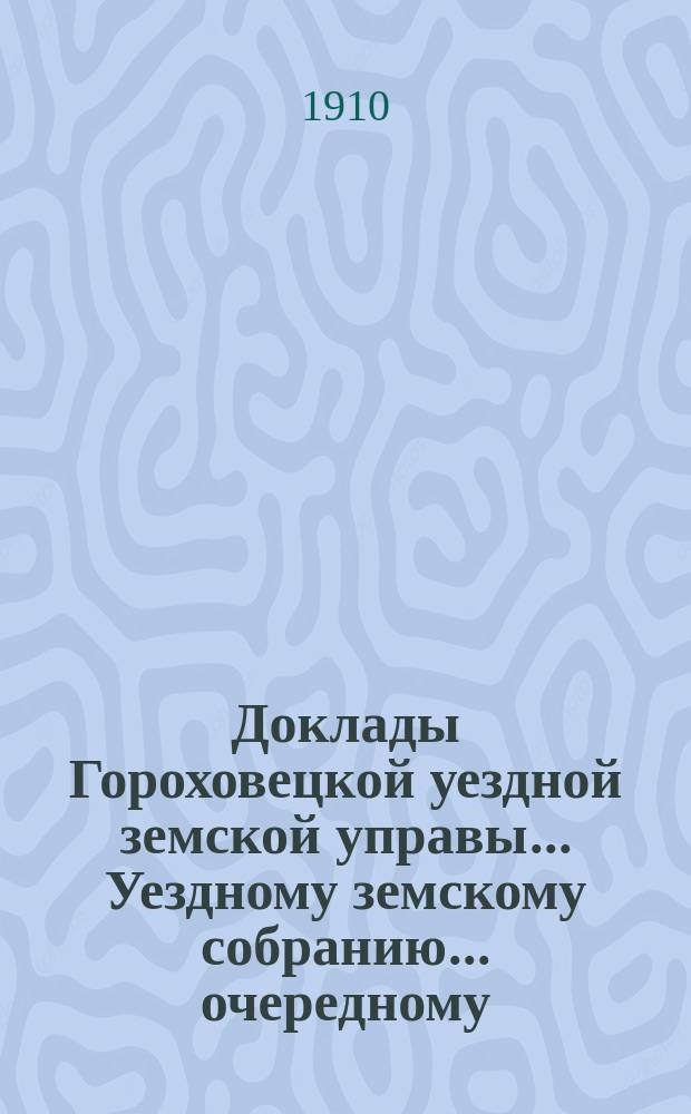 Доклады Гороховецкой уездной земской управы... Уездному земскому собранию... очередному... 1910 года
