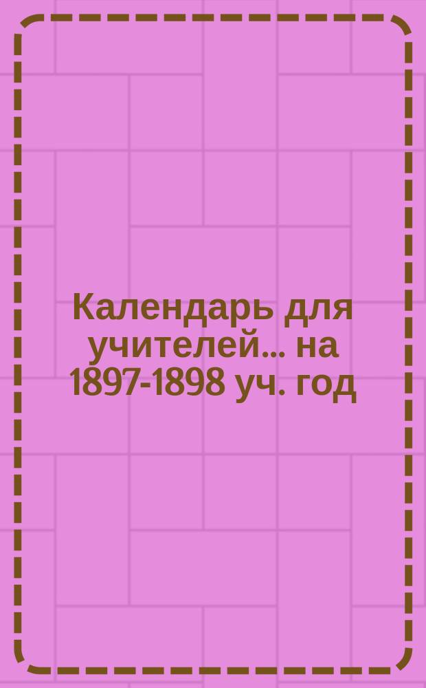 Календарь для учителей... ... на 1897-1898 уч. год