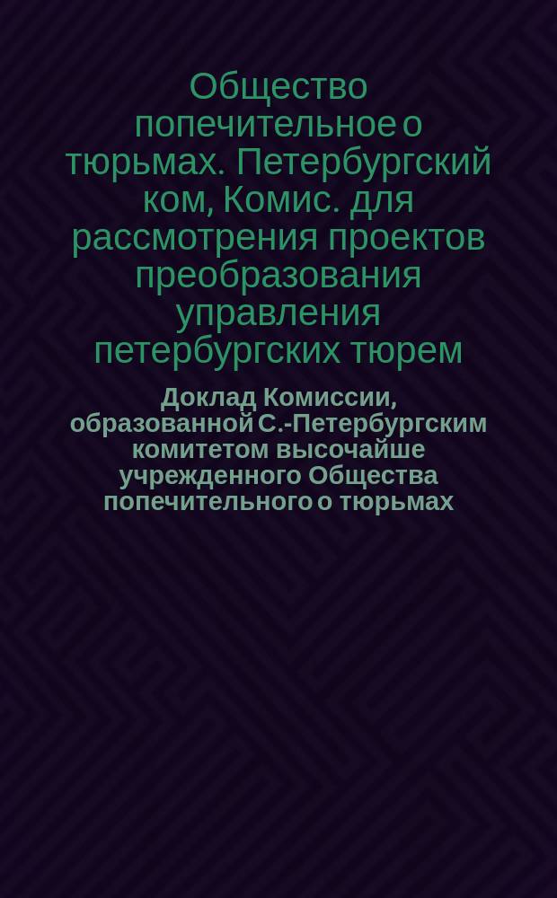Доклад Комиссии, образованной С.-Петербургским комитетом высочайше учрежденного Общества попечительного о тюрьмах, для рассмотрения, составленных Главным тюремным управлением, проектов преобразования управления петербургских тюрем