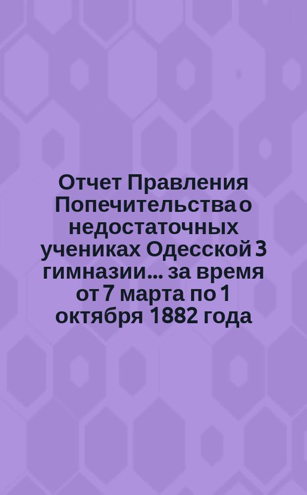 Отчет Правления Попечительства о недостаточных учениках Одесской 3 гимназии... ... за время от 7 марта по 1 октября 1882 года