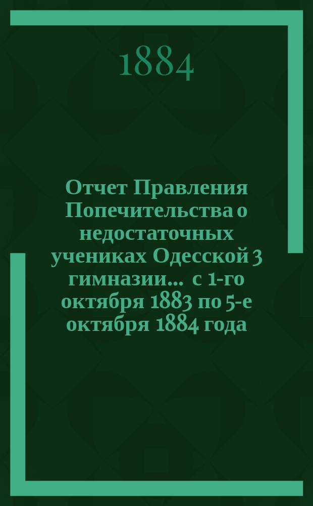 Отчет Правления Попечительства о недостаточных учениках Одесской 3 гимназии... ... с 1-го октября 1883 по 5-е октября 1884 года