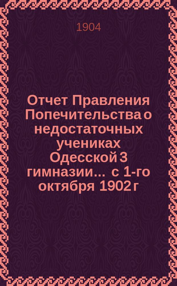 Отчет Правления Попечительства о недостаточных учениках Одесской 3 гимназии... ... с 1-го октября 1902 г. по 1-е октября 1903 г.