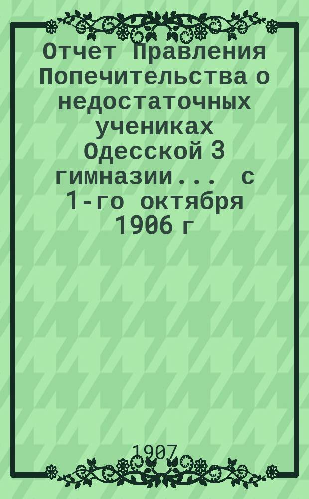 Отчет Правления Попечительства о недостаточных учениках Одесской 3 гимназии... ... с 1-го октября 1906 г. по 1-е октября 1907 г.