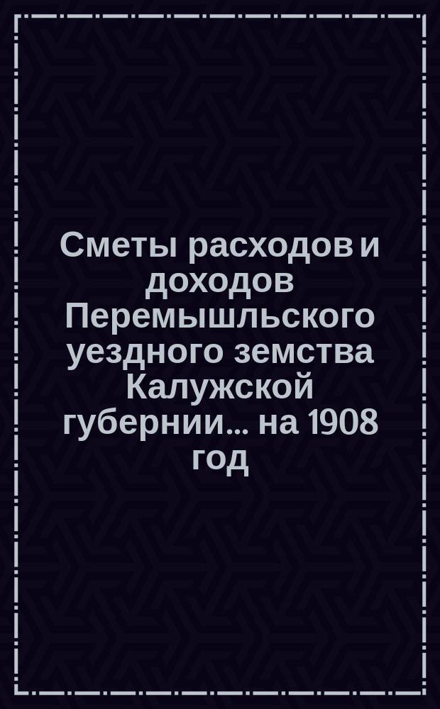 Сметы расходов и доходов Перемышльского уездного земства Калужской губернии... на 1908 год