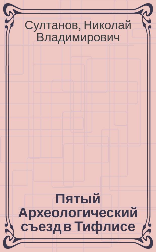 Пятый Археологический съезд в Тифлисе : Отчет д. чл. С.-Петерб. о-ва архитекторов, гражд. инж. Н.В. Султанова... чит. в собр. О-ва 10 нояб. 1881 г