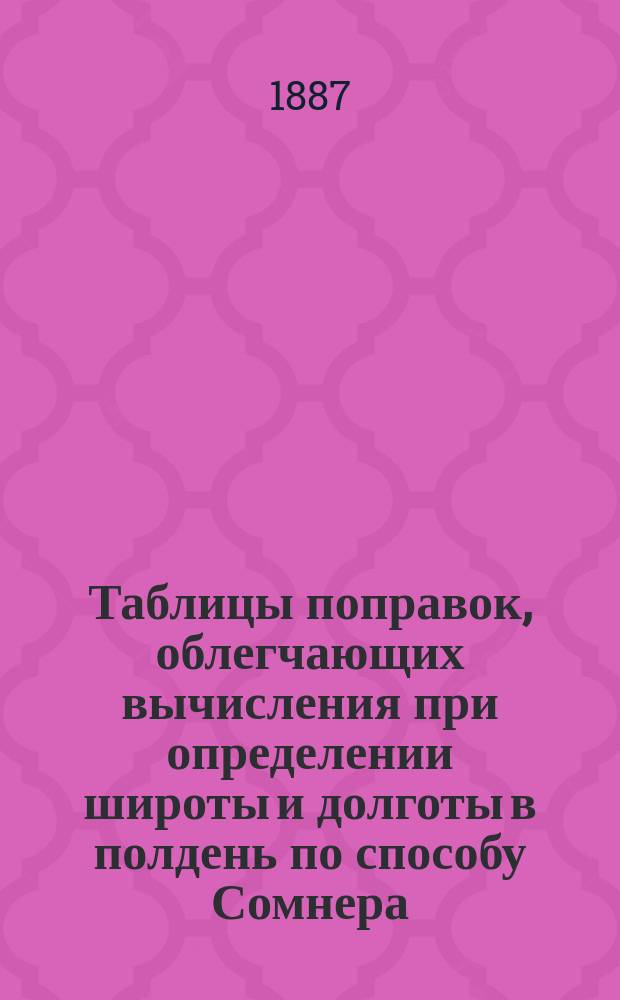 Таблицы поправок, облегчающих вычисления при определении широты и долготы в полдень по способу Сомнера, а также восхода и захода солнца