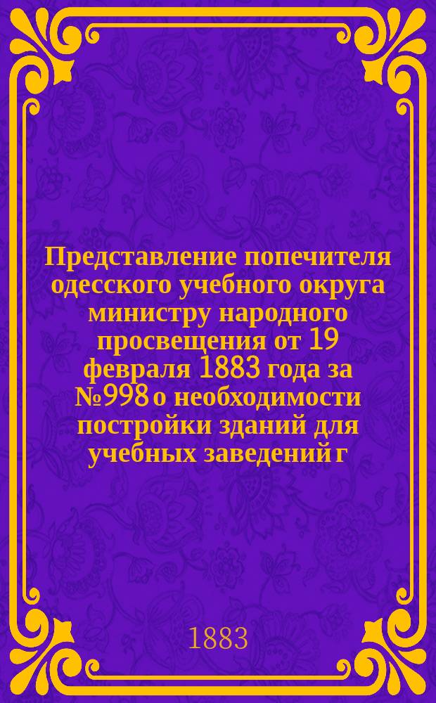 Представление попечителя одесского учебного округа министру народного просвещения от 19 февраля 1883 года за № 998 о необходимости постройки зданий для учебных заведений г. Одессы; Предложение г. министра народного просвещения г. попечителю Одесского учебного округа от 22 марта 1883 г. за № 4030