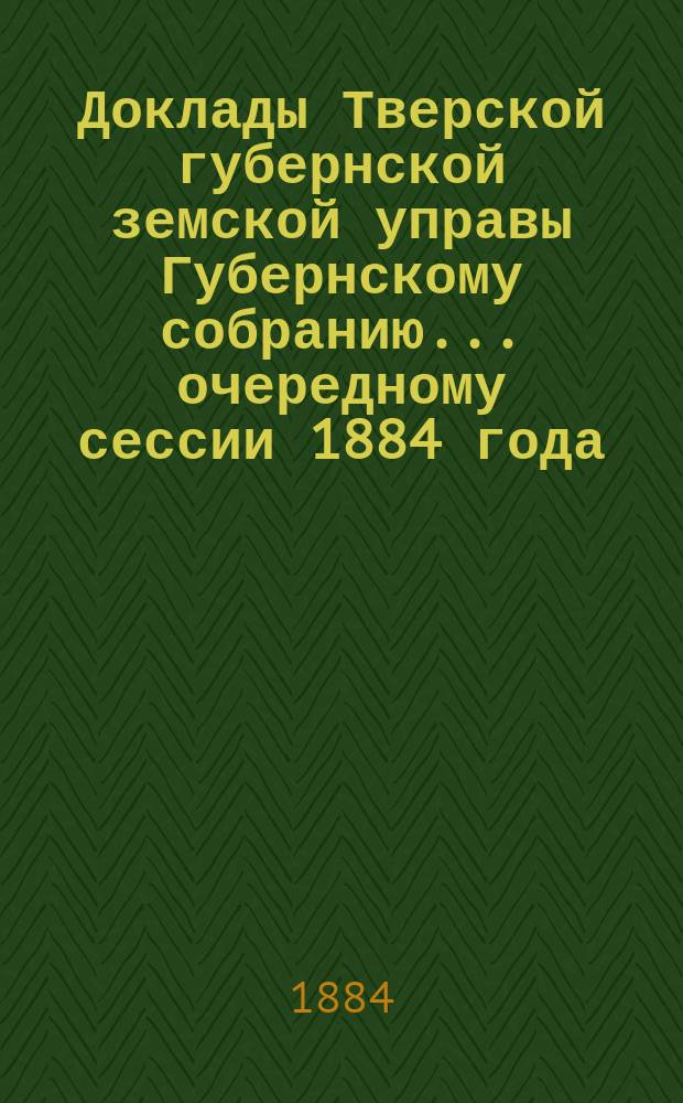 Доклады Тверской губернской земской управы Губернскому собранию... ... очередному сессии 1884 года