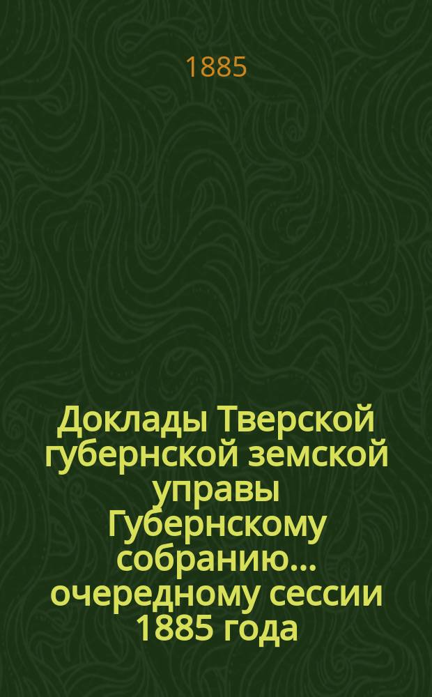 Доклады Тверской губернской земской управы Губернскому собранию... ... очередному сессии 1885 года