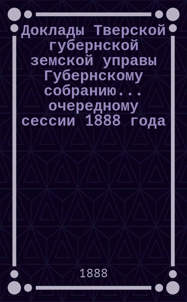 Доклады Тверской губернской земской управы Губернскому собранию... ... очередному сессии 1888 года