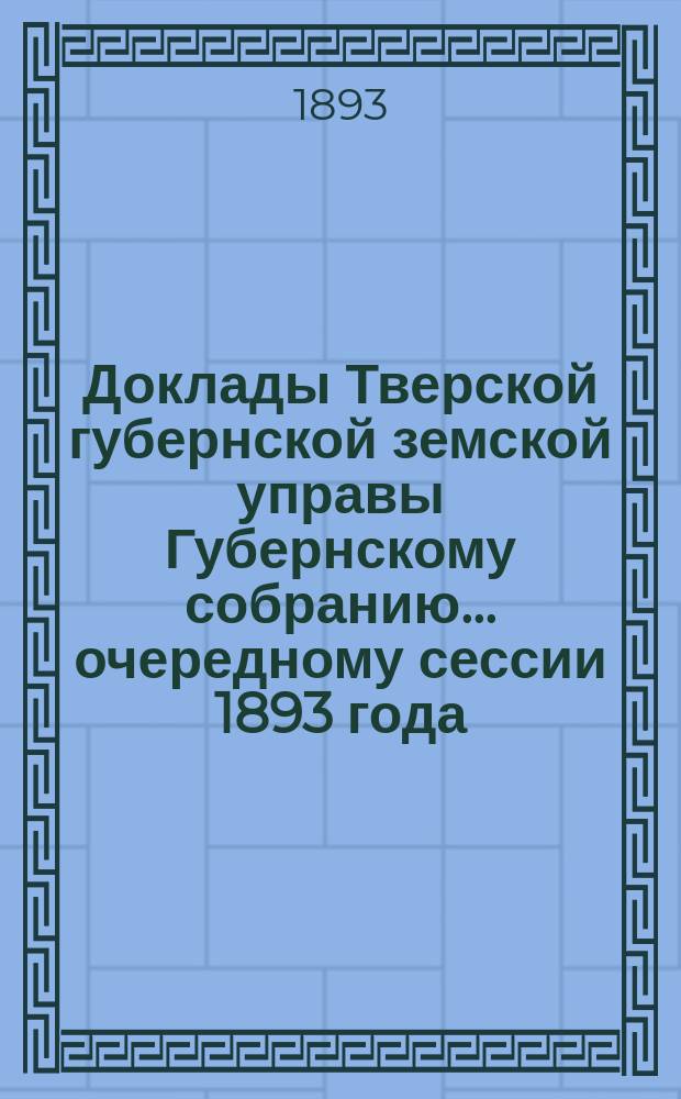 Доклады Тверской губернской земской управы Губернскому собранию... ... очередному сессии 1893 года