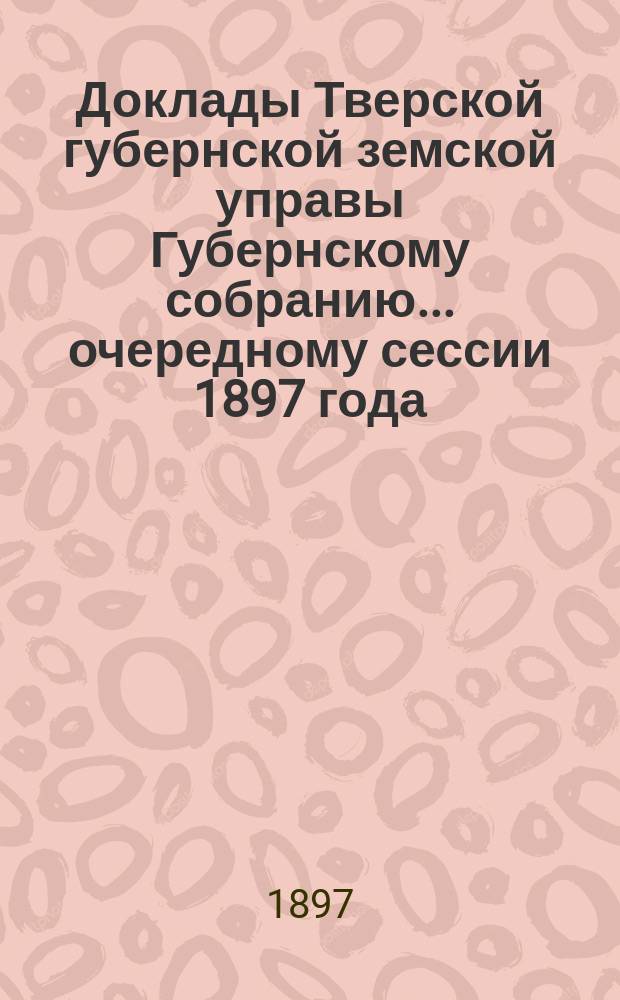 Доклады Тверской губернской земской управы Губернскому собранию... ... очередному сессии 1897 года