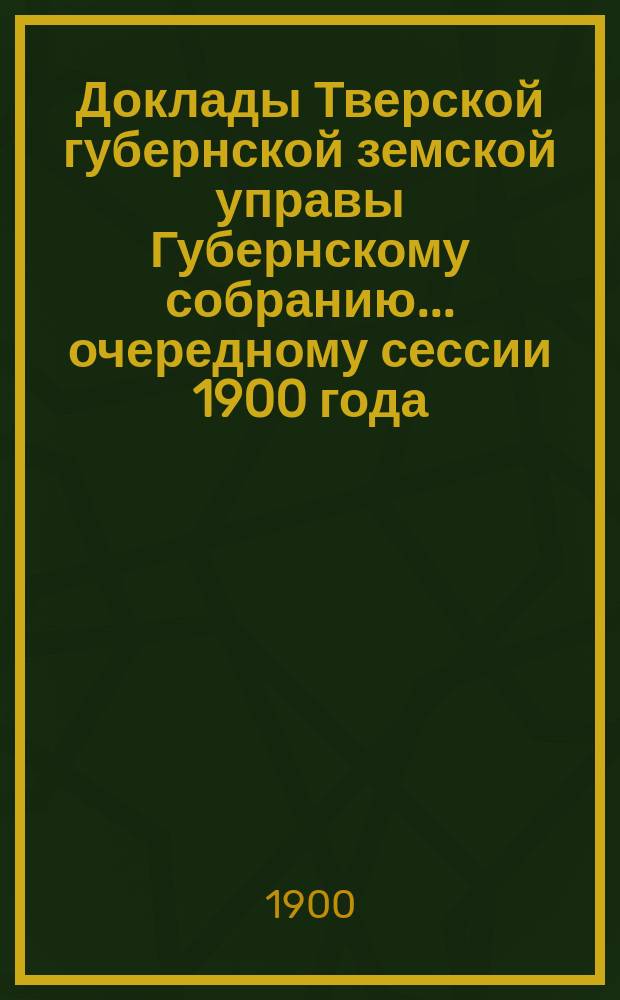 Доклады Тверской губернской земской управы Губернскому собранию... ... очередному сессии 1900 года