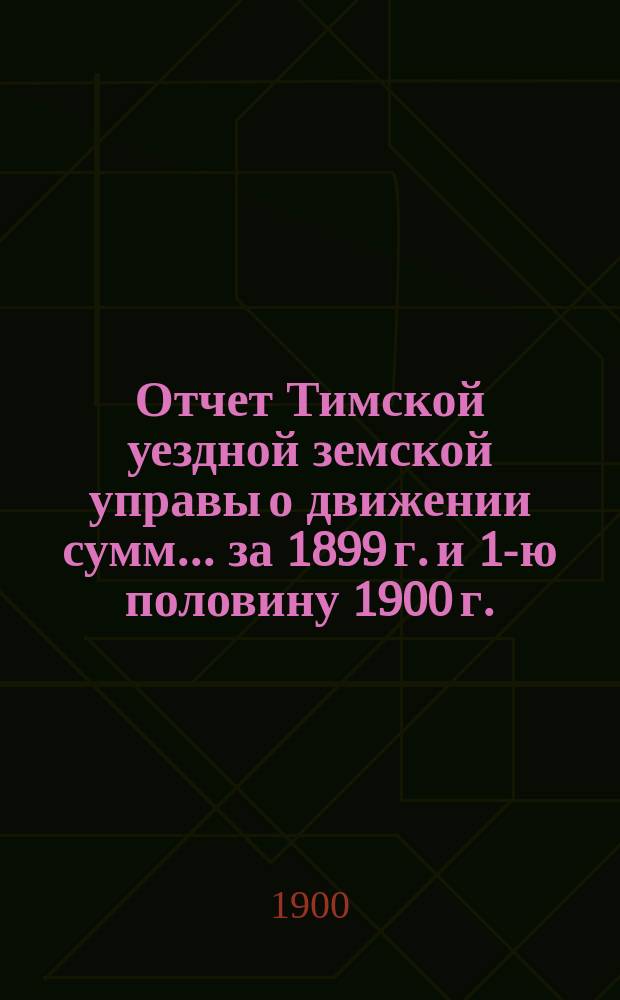 Отчет Тимской уездной земской управы о движении сумм... за 1899 г. и 1-ю половину 1900 г.