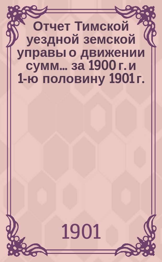 Отчет Тимской уездной земской управы о движении сумм... за 1900 г. и 1-ю половину 1901 г.