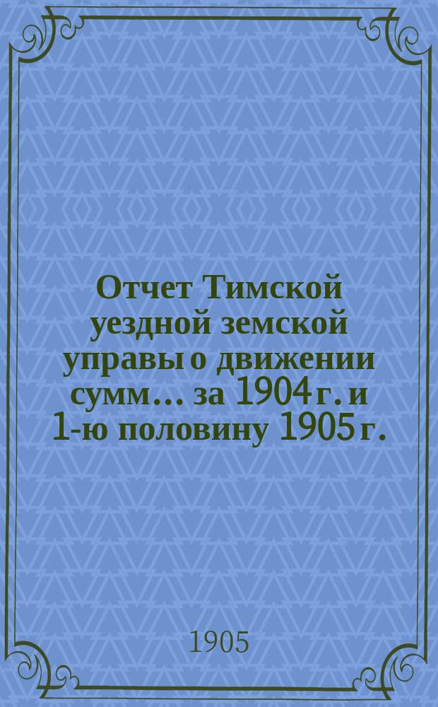 Отчет Тимской уездной земской управы о движении сумм... за 1904 г. и 1-ю половину 1905 г.