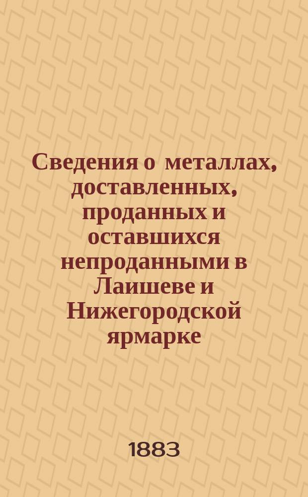 Сведения о металлах, доставленных, проданных и оставшихся непроданными в Лаишеве и Нижегородской ярмарке... а равно и о состоявшихся продажах.. : В 2 отд. ... 1883 [!1882] года : ... 1883 [!1882] года... и на будущую 1883 года ярмарка