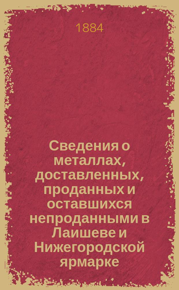 Сведения о металлах, доставленных, проданных и оставшихся непроданными в Лаишеве и Нижегородской ярмарке... а равно и о состоявшихся продажах.. : В 2 отд. ... 1883 года : ... 1883 года... и на будущую 1884 года ярмарку