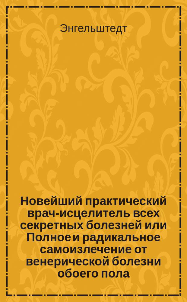 Новейший практический врач-исцелитель всех секретных болезней или Полное и радикальное самоизлечение от венерической болезни обоего пола : Руководство для лечения без помощи врача всех венерич. болезней и предохранение себя от заражения ими
