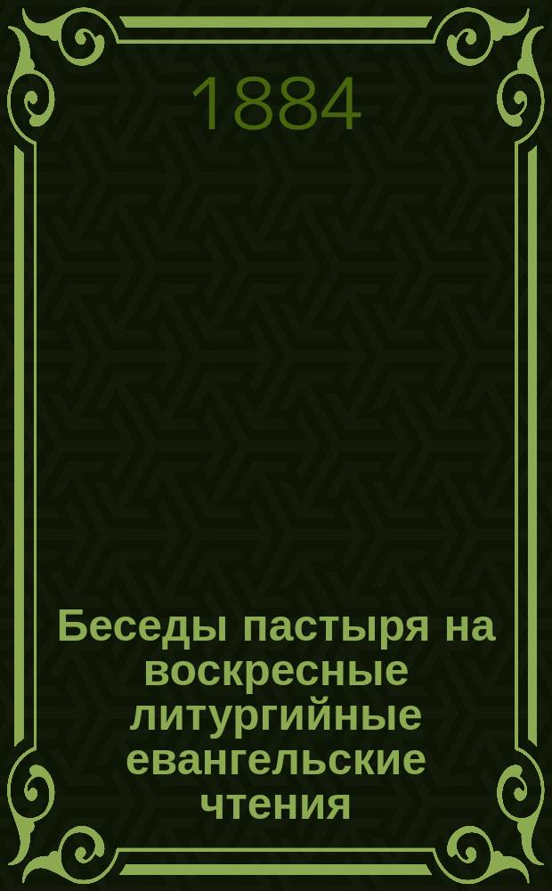 Беседы пастыря на воскресные литургийные евангельские чтения : Объясн. сих чтений с прил. вытекающих из них нравств. поучений