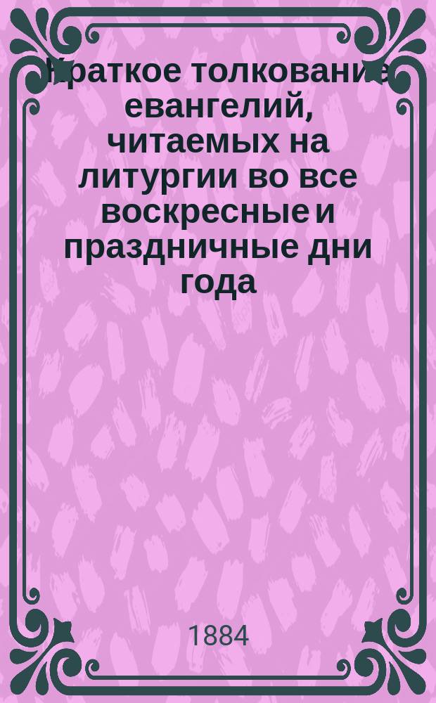 Краткое толкование евангелий, читаемых на литургии во все воскресные и праздничные дни года : С прил. самого слав. текста с рус. пер. и указанием особ. поучительности их : Прил. к книгам по закону божию : Для нар. чтения и для употребления в школах : Опыт преподавания во многих учеб. заведениях : В вопросах и ответах