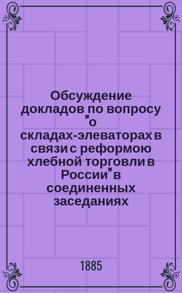 Обсуждение докладов по вопросу "о складах-элеваторах в связи с реформою хлебной торговли в России" в соединенных заседаниях... обществ Московского сельского хозяйства и русского технического с участием г.г. членов Статистического отделения Московского юридического общества, Ученого отдела Общества распространения технических знаний, Политехнического и Архитектурного обществ