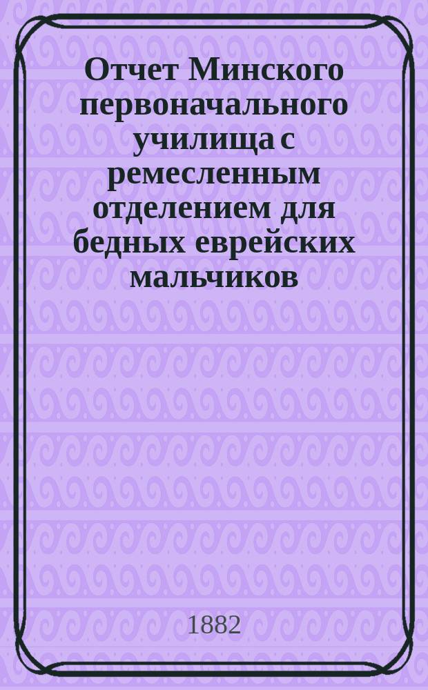 Отчет Минского первоначального училища с ремесленным отделением для бедных еврейских мальчиков... ... с 1-го июля 1880 по 1-е июля 1881 г.
