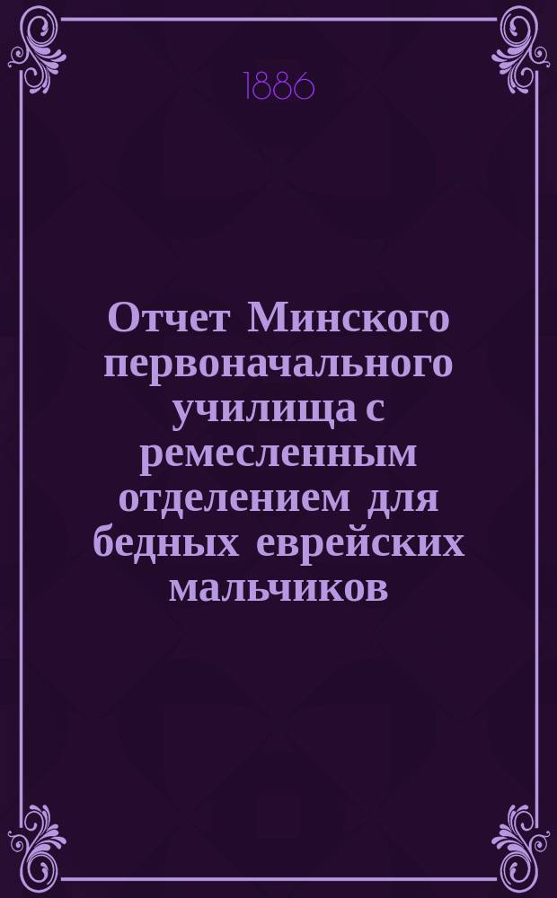Отчет Минского первоначального училища с ремесленным отделением для бедных еврейских мальчиков... ... с 1 июля 1884 по 1 января 1886 г.