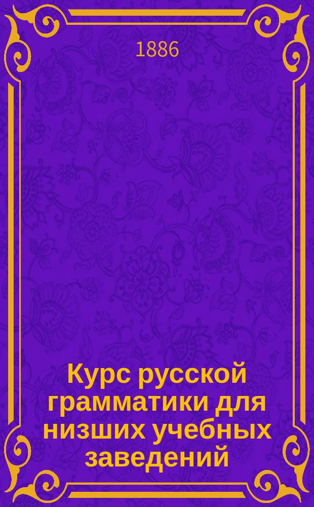 Курс русской грамматики для низших учебных заведений : (Дух. уч-щ, прогимназий, младших классов гимназий и т. п.)
