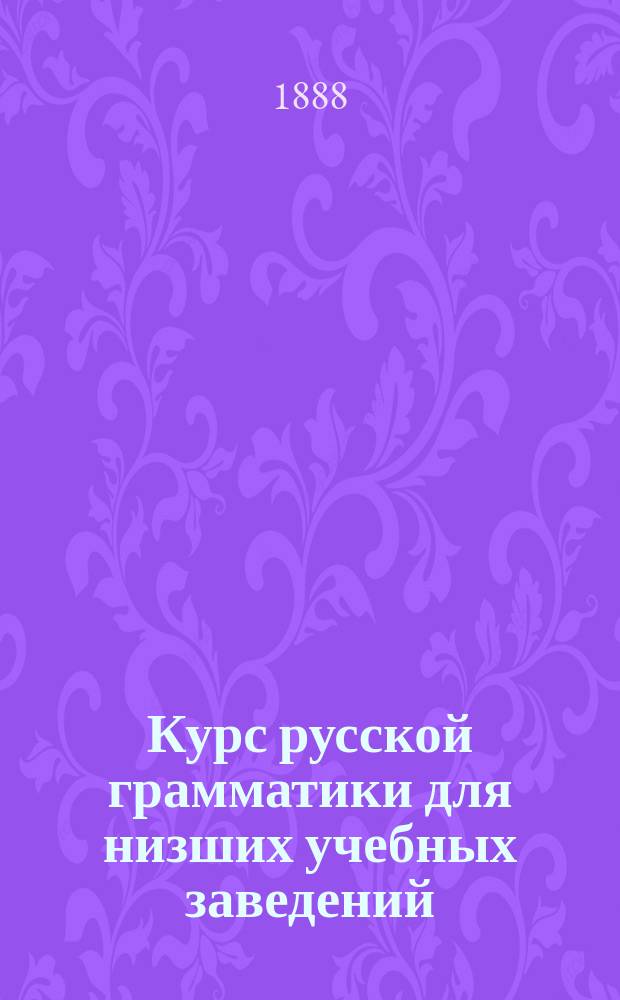 Курс русской грамматики для низших учебных заведений : (Дух. уч-щ, прогимназий, младших классов гимназий и т. п.)