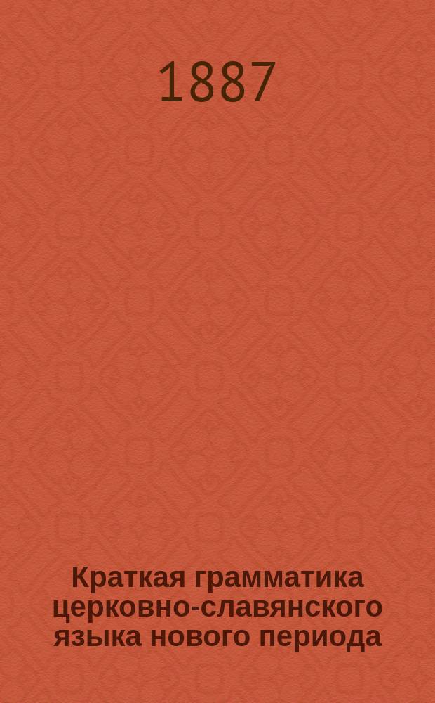Краткая грамматика церковно-славянского языка нового периода : По одобр. Св. синодом прогр. для употребления в духов. уч-щах