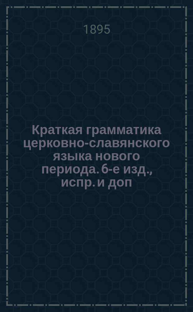 Краткая грамматика церковно-славянского языка нового периода. 6-е изд., испр. и доп. : По одобр. Св. синодом прогр. для употребления в духов. уч-щах : Курс элементарный