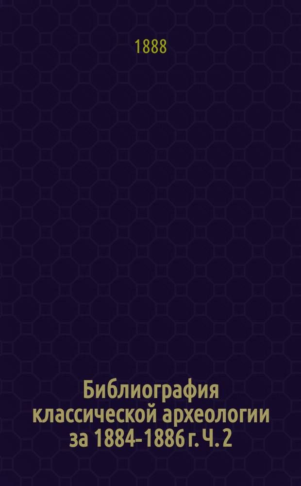Библиография классической археологии за 1884-1886 г. Ч. 2