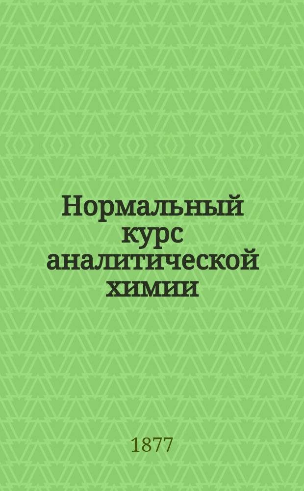 Нормальный курс аналитической химии : Для высш. и сред. учеб. заведений и фармацевтов. Ч. 1 : Качественный анализ с приложением правил для производства судебно-химических исследований