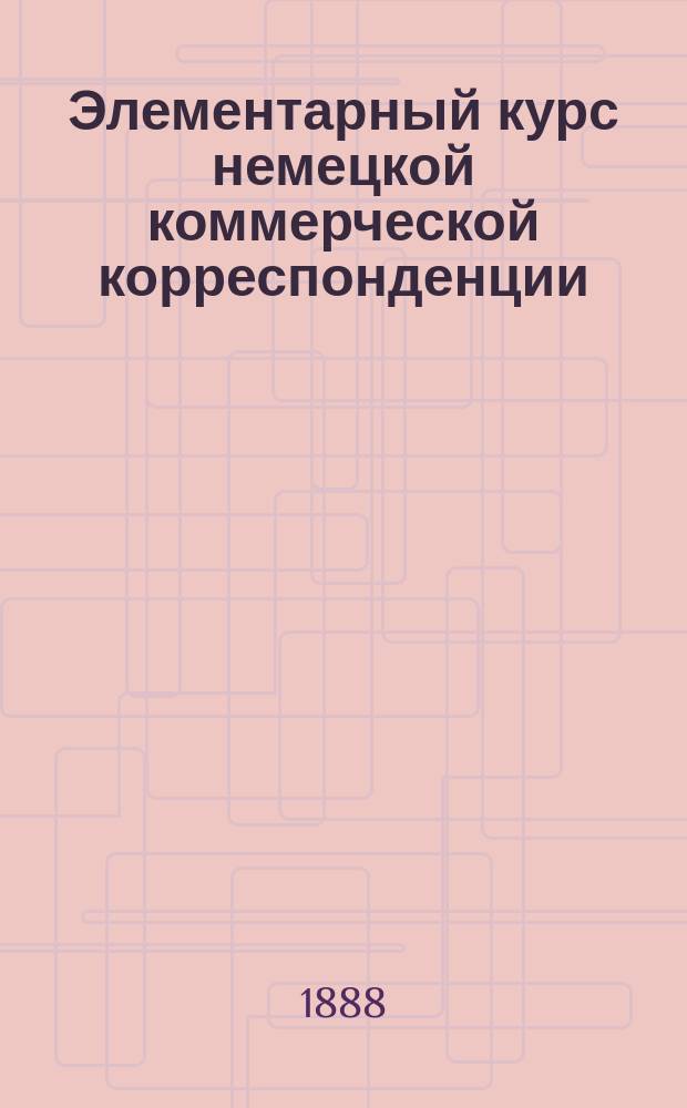Элементарный курс немецкой коммерческой корреспонденции : В 2 ч. : Сост. по поручению Моск. купеч. о-ва М. Владимиров, преп. коммерч. наук в Моск. реал. уч-ще и Э. Скудельный, преп. нем. яз. в Моск. реал. уч-ще