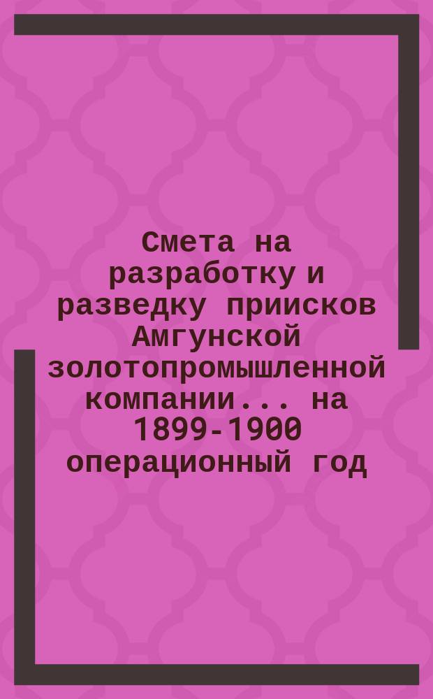 Смета на разработку и разведку приисков Амгунской золотопромышленной компании... ... на 1899-1900 операционный год