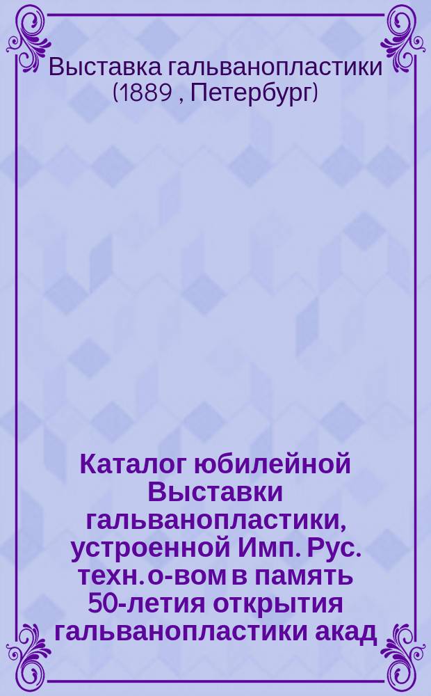 Каталог юбилейной Выставки гальванопластики, устроенной Имп. Рус. техн. о-вом в память 50-летия открытия гальванопластики акад. Б.С. Якоби