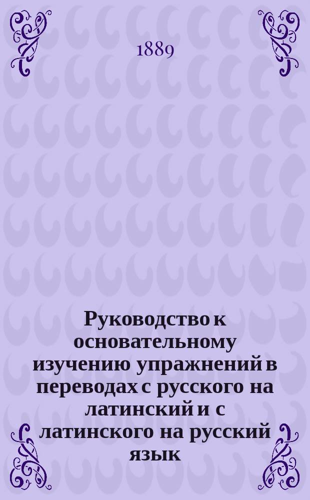 Руководство к основательному изучению упражнений в переводах с русского на латинский и с латинского на русский язык : Ключ к рус. изд. кн. упражнений "Lateinisches Elementarbuch von Dr. P. Wesener" : Пособие при самообучении