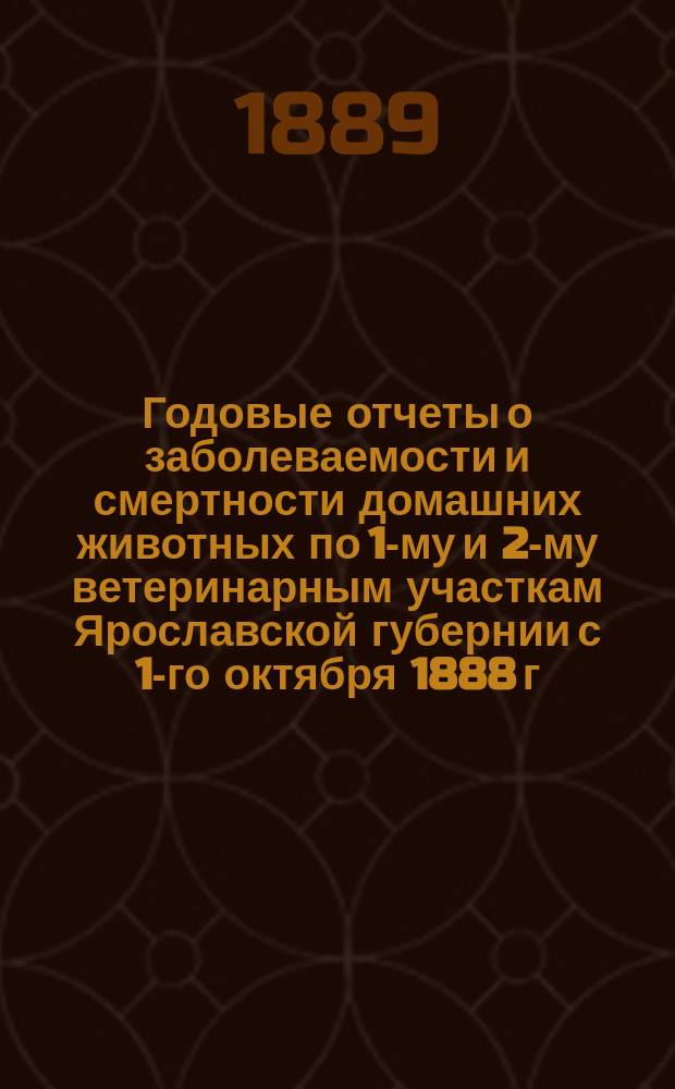 Годовые отчеты о заболеваемости и смертности домашних животных по 1-му и 2-му ветеринарным участкам Ярославской губернии [с 1-го октября 1888 г. по 1-е октября 1889 г.]