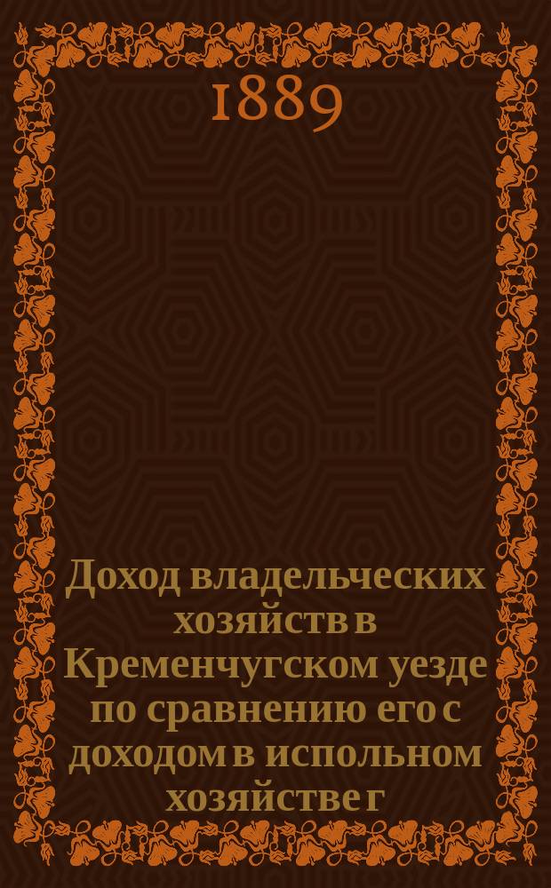 Доход владельческих хозяйств в Кременчугском уезде по сравнению его с доходом в испольном хозяйстве г. Устимовича : Докл. статистика Полт. зем. стат. бюро, д. чл. Моск. юрид. о-ва В.М. Греченко, чит. в заседании Полт. с.-х. о-ва 5 окт. 1889 г