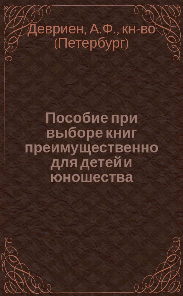 Пособие при выборе книг преимущественно для детей и юношества : Каталог изд. книгопродавца-изд. А.Ф. Девриена в С.-Петербурге