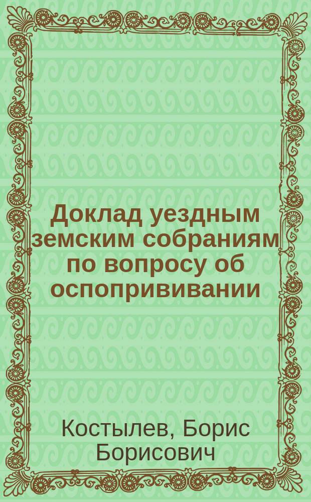 Доклад уездным земским собраниям по вопросу об оспопрививании : (Сост. по поручению 10 Губ. съезда врачей Твер. земства)
