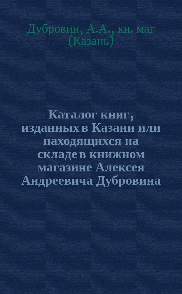 Каталог книг, изданных в Казани или находящихся на складе в книжном магазине Алексея Андреевича Дубровина, Казань...