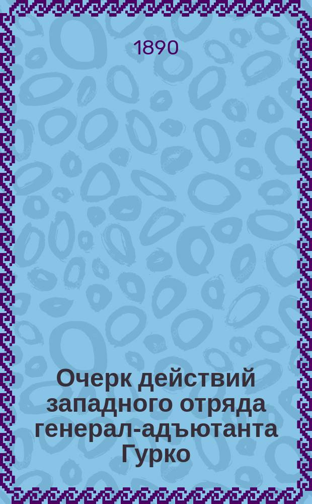 Очерк действий западного отряда генерал-адъютанта Гурко : Сообщ. штаба подполк. Епанчина. Ч. 1-. Ч. 2 : Декабрь 1877 года. Переход через Балканы