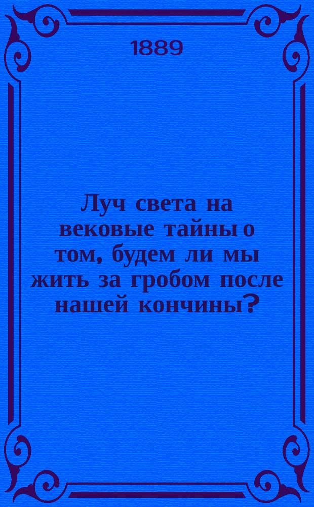 Луч света на вековые тайны о том, будем ли мы жить за гробом после нашей кончины? : Окончат. вопросы о действ. и вечно-бессмерт. жизни человека за гробом, разреш. по неопровержимым доказательствам на основании св. Писания и учения св. отец, с указанием на мнения и древних мудрецов..