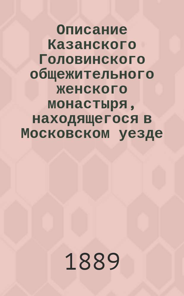 Описание Казанского Головинского общежительного женского монастыря, находящегося в Московском уезде, составленное в 1889 г. протоиереем церкви святителя Стефана, епископа Пермского, что при Первой Московской гимназии, Аристархом Израилевым : С изобр. Казан. храмовой иконы божией матери, находящейся в сем монастыре, с тропарем и молитвою к пресвятой Богородице, чит. пред сею иконою