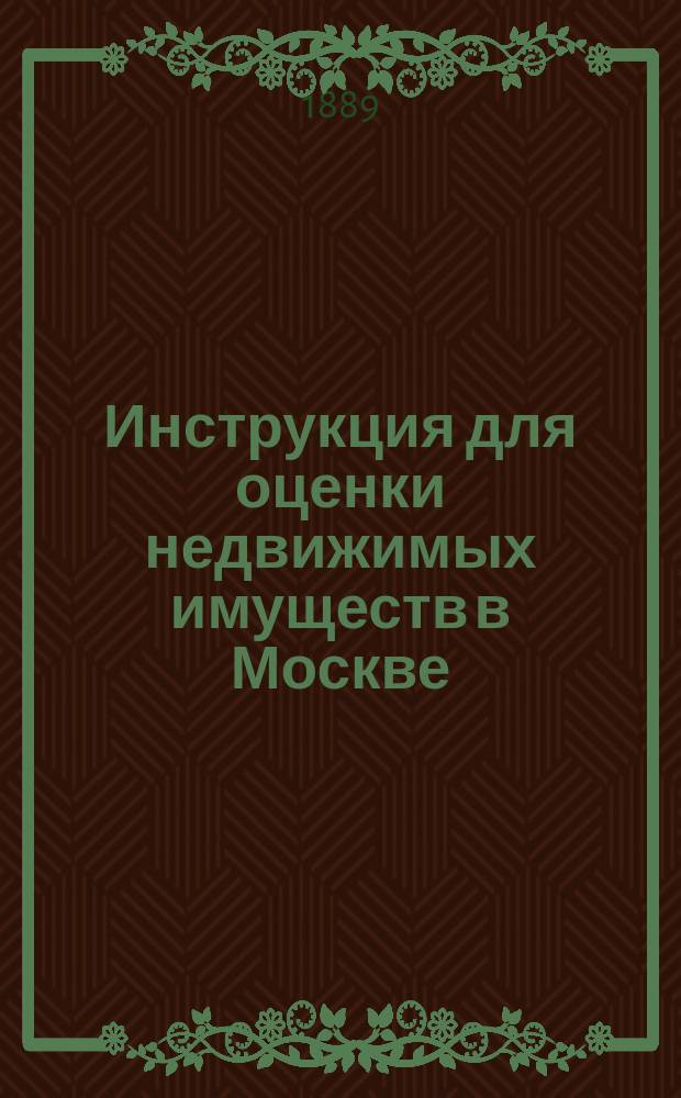 Инструкция для оценки недвижимых имуществ в Москве : Утв. приговорами Гор. думы 5 и 14 февр. 1889 г. за № 5 и 6