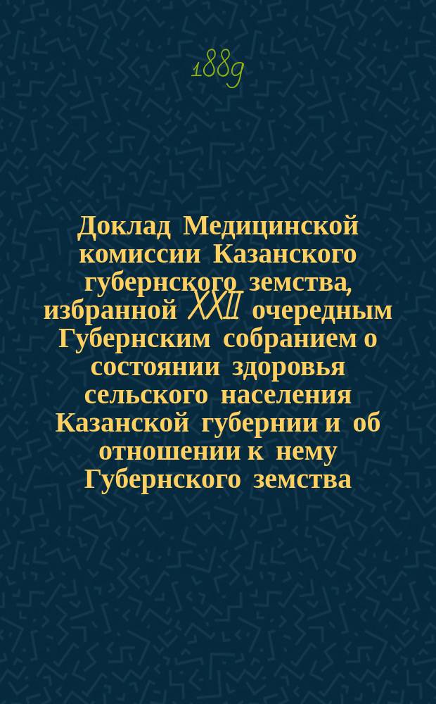 Доклад Медицинской комиссии Казанского губернского земства, избранной XXII очередным Губернским собранием [о состоянии здоровья сельского населения Казанской губернии и об отношении к нему Губернского земства