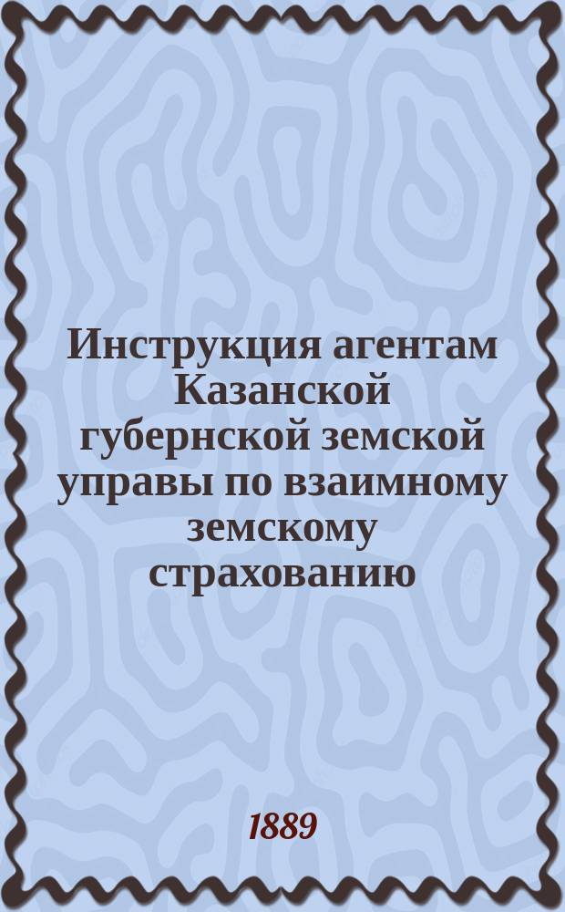 Инструкция агентам Казанской губернской земской управы по взаимному земскому страхованию, утвержденная XXIV очередным губернским земским собранием по постановлению 19 декабря 1888 года, ст. 120, с изменениями и дополнениями, сделанными в ней Губернским земским собранием XXV-й очередной сессии (постановление 22 декабря 1889 г., ст. 200)